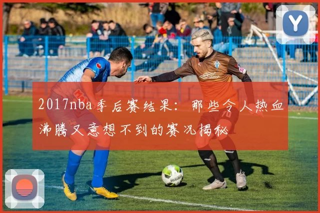 2017nba季后赛结果：那些令人热血沸腾又意想不到的赛况揭秘