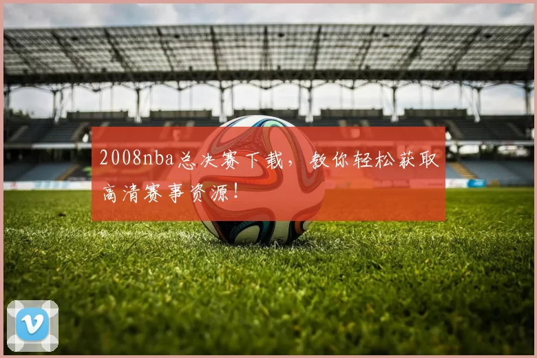 2008nba总决赛下载，教你轻松获取高清赛事资源！